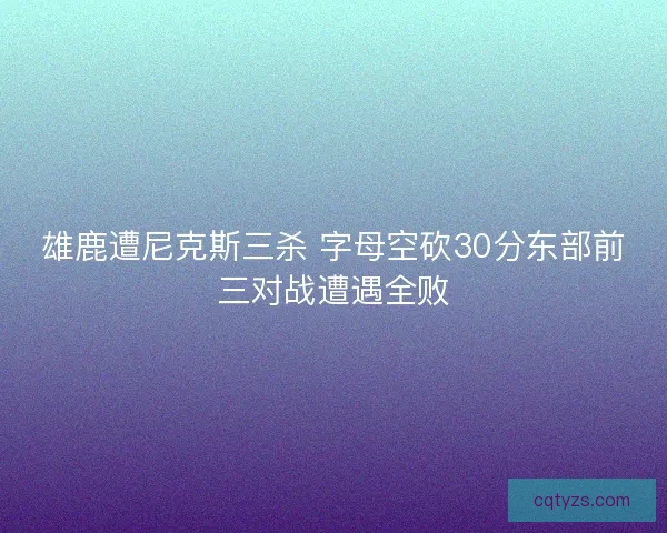 雄鹿遭尼克斯三杀 字母空砍30分东部前三对战遭遇全败
