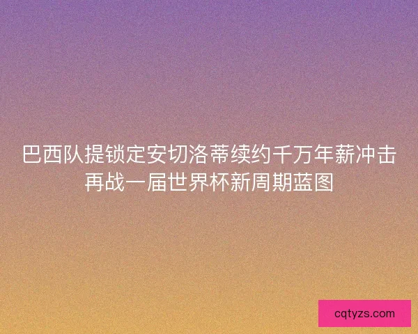 巴西队提锁定安切洛蒂续约千万年薪冲击再战一届世界杯新周期蓝图